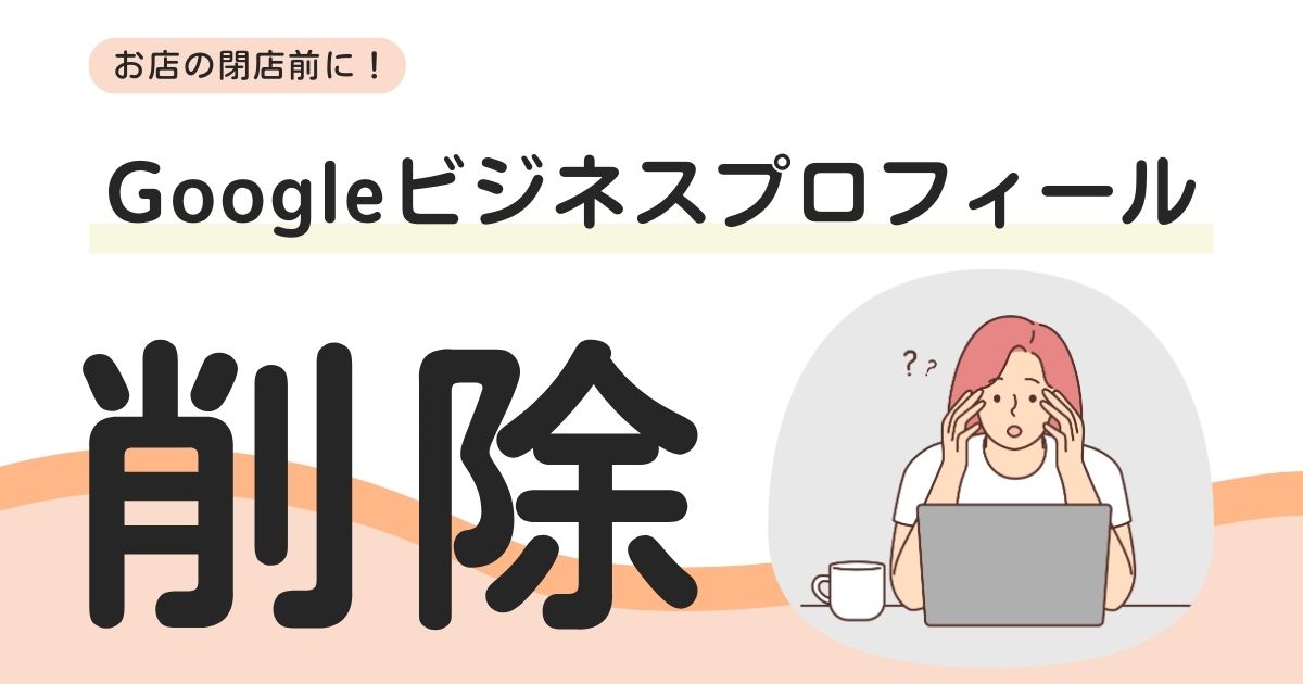 Googleビジネスプロフィール削除方法｜閉店時の注意点も解説